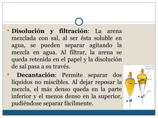  Disolución     y filtración: La arena
 mezclada con sal, al ser ésta soluble en
 agua, se pueden separar agitando la
 mezcla en agua. Al filtrar, la arena se
 queda retenida en el papel y la disolución
 de sal pasa a su través.
 Decantación: Permite separar dos
 líquidos no miscibles. Al dejar reposar la
 mezcla, el más denso queda en la parte
 inferior y el menos denso en la superior,
 pudiéndose separar fácilmente.
 