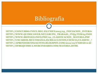 Bibliografía
•HTTP://CONCURSO.CNICE.MEC.ES/CNICE2005/93_INICIACION_INTERACTIVA
•HTTP://WWW.QUIMICAWEB.NET/GRUPO_TRABAJO_FYQ3/TEMA3/INDEX3.H
•HTTP://WWW.BIOYGEO.INFO/PDF/02_CLASIFICACION_MATERIA.PDF
•HTTP://USUARIOS.MULTIMANIA.ES/BILLCLINTON/CIENCIA/CLASIFIC_MATER
•HTTP://APRENDERCONJACINTO.BLOGSPOT.COM/2012/02/UNIDAD-6-6CLA-MA
•HTTP://DFBGQUIMICA.WEBCINDARIO.COM/MATERIA.HTML
 