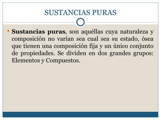 SUSTANCIAS PURAS

 Sustancias puras, son aquéllas cuya naturaleza y
 composición no varían sea cual sea su estado, ósea
 que tienen una composición fija y un único conjunto
 de propiedades. Se dividen en dos grandes grupos:
 Elementos y Compuestos.
 