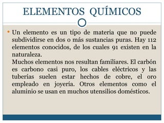 ELEMENTOS QUÍMICOS
 Un elemento es un tipo de materia que no puede
 subdividirse en dos o más sustancias puras. Hay 112
 elementos conocidos, de los cuales 91 existen en la
 naturaleza.
 Muchos elementos nos resultan familiares. El carbón
 es carbono casi puro, los cables eléctricos y las
 tuberías suelen estar hechos de cobre, el oro
 empleado en joyería. Otros elementos como el
 aluminio se usan en muchos utensilios domésticos.
 