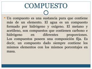 COMPUESTO
 Un compuesto es una sustancia pura que contiene
 más de un elemento. El agua es un compuesto
 formado por hidrógeno y oxígeno. El metano y
 acetileno, son compuestos que contienen carbono e
 hidrógeno       en    diferentes     proporciones.
 Los compuestos poseen una composición fija. Es
 decir, un compuesto dado siempre contiene los
 mismos elementos con los mismos porcentajes en
 masa.
 