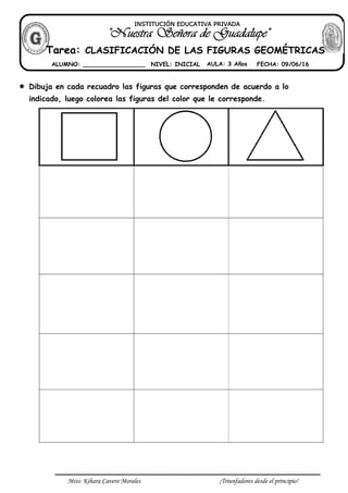 Miss: Kihara Cavero Morales ¡Triunfadores desde el principio!
Dibuja en cada recuadro las figuras que corresponden de acuerdo a lo
indicado, luego colorea las figuras del color que le corresponde.
INSTITUCIÓN EDUCATIVA PRIVADA
Tarea: CLASIFICACIÓN DE LAS FIGURAS GEOMÉTRICAS
ALUMNO: _________________ NIVEL: INICIAL AULA: 3 Años FECHA: 09/06/16