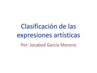 Clasificación de las
expresiones artísticas
Por: Jocabed García Moreno
 