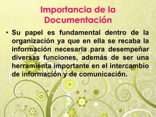 Importancia de la
Documentación
• Su papel es fundamental dentro de la
organización ya que en ella se recaba la
información necesaria para desempeñar
diversas funciones, además de ser una
herramienta importante en el intercambio
de información y de comunicación.
 
