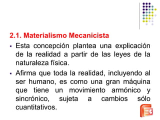 2.1. Materialismo Mecanicista 
 Esta concepción plantea una explicación 
de la realidad a partir de las leyes de la 
naturaleza física. 
 Afirma que toda la realidad, incluyendo al 
ser humano, es como una gran máquina 
que tiene un movimiento armónico y 
sincrónico, sujeta a cambios sólo 
cuantitativos. 
 