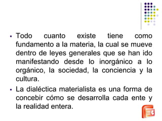  Todo cuanto existe tiene como 
fundamento a la materia, la cual se mueve 
dentro de leyes generales que se han ido 
manifestando desde lo inorgánico a lo 
orgánico, la sociedad, la conciencia y la 
cultura. 
 La dialéctica materialista es una forma de 
concebir cómo se desarrolla cada ente y 
la realidad entera. 
 