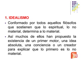 1. IDEALISMO 
 Conformado por todos aquellos filósofos 
que sostienen que lo espiritual, lo no 
material, determina a lo material. 
 Así muchos de ellos han propuesto la 
existencia de un primer motor, una idea 
absoluta, una conciencia o un creador 
para explicar que lo primero es lo no 
material. 
 