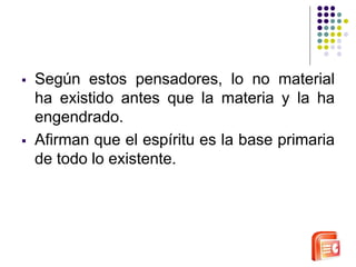  Según estos pensadores, lo no material 
ha existido antes que la materia y la ha 
engendrado. 
 Afirman que el espíritu es la base primaria 
de todo lo existente. 
 