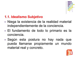 1.1. Idealismo Subjetivo 
 Niega la existencia de la realidad material 
independientemente de la conciencia. 
 El fundamento de todo lo primario es la 
conciencia. 
 Según esta postura no hay nada que 
pueda llamarse propiamente un mundo 
material real y concreto. 
 