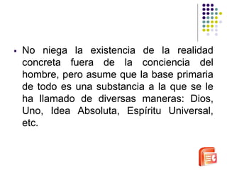  No niega la existencia de la realidad 
concreta fuera de la conciencia del 
hombre, pero asume que la base primaria 
de todo es una substancia a la que se le 
ha llamado de diversas maneras: Dios, 
Uno, Idea Absoluta, Espíritu Universal, 
etc. 
 