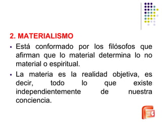 2. MATERIALISMO 
 Está conformado por los filósofos que 
afirman que lo material determina lo no 
material o espiritual. 
 La materia es la realidad objetiva, es 
decir, todo lo que existe 
independientemente de nuestra 
conciencia. 
 