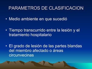 PARAMETROS DE CLASIFICACION Medio ambiente en que sucedió Tiempo transcurrido entre la lesión y el tratamiento hospitalario El grado de lesión de las partes blandas del miembro afectado o áreas circunvecinas 