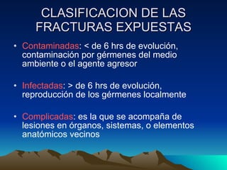 CLASIFICACION DE LAS FRACTURAS EXPUESTAS Contaminadas : < de 6 hrs de evolución, contaminación por gérmenes del medio ambiente o el agente agresor Infectadas : > de 6 hrs de evolución, reproducción de los gérmenes localmente Complicadas : es la que se acompaña de lesiones en órganos, sistemas, o elementos anatómicos vecinos 
