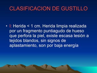 CLASIFICACION DE GUSTILLO I:  Herida < 1 cm. Herida limpia realizada por un fragmento puntiagudo de hueso que perfora la piel, existe escasa lesión a tejidos blandos, sin signos de aplastamiento, son por baja energía 