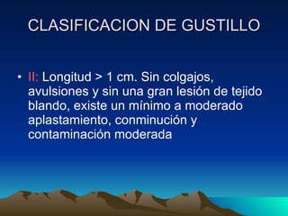 CLASIFICACION DE GUSTILLO II:  Longitud > 1 cm. Sin colgajos, avulsiones y sin una gran lesión de tejido blando, existe un mínimo a moderado aplastamiento, conminución y contaminación moderada 