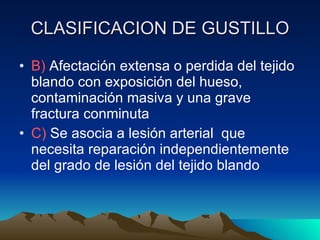 CLASIFICACION DE GUSTILLO B)  Afectación extensa o perdida del tejido blando con exposición del hueso, contaminación masiva y una grave fractura conminuta C)  Se asocia a lesión arterial  que necesita reparación independientemente del grado de lesión del tejido blando 