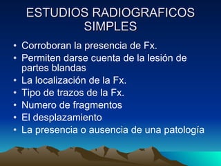 ESTUDIOS RADIOGRAFICOS SIMPLES Corroboran la presencia de Fx. Permiten darse cuenta de la lesión de partes blandas La localización de la Fx. Tipo de trazos de la Fx. Numero de fragmentos El desplazamiento La presencia o ausencia de una patología 