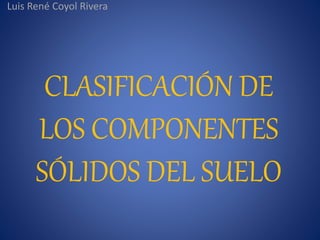 CLASIFICACIÓN DE
LOS COMPONENTES
SÓLIDOS DEL SUELO
Luis René Coyol Rivera
 