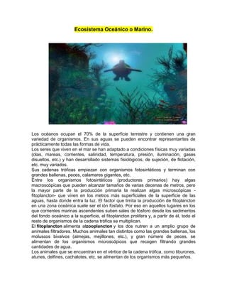 Ecosistema Oceánico o Marino.
Los océanos ocupan el 70% de la superficie terrestre y contienen una gran
variedad de organismos. En sus aguas se pueden encontrar representantes de
prácticamente todas las formas de vida.
Los seres que viven en el mar se han adaptado a condiciones físicas muy variadas
(olas, mareas, corrientes, salinidad, temperatura, presión, iluminación, gases
disueltos, etc.) y han desarrollado sistemas fisiológicos, de sujeción, de flotación,
etc. muy variados.
Sus cadenas tróficas empiezan con organismos fotosintéticos y terminan con
grandes ballenas, peces, calamares gigantes, etc.
Entre los organismos fotosintéticos (productores primarios) hay algas
macroscópicas que pueden alcanzar tamaños de varias decenas de metros, pero
la mayor parte de la producción primaria la realizan algas microscópicas -
fitoplancton- que viven en los metros más superficiales de la superficie de las
aguas, hasta donde entra la luz. El factor que limita la producción de fitoplancton
en una zona oceánica suele ser el ión fosfato. Por eso en aquellos lugares en los
que corrientes marinas ascendentes suben sales de fósforo desde los sedimentos
del fondo oceánico a la superficie, el fitoplancton prolifera y, a partir de él, todo el
resto de organismos de la cadena trófica se multiplican.
El fitoplancton alimenta alzooplancton y los dos nutren a un amplio grupo de
animales filtradores. Muchos animales tan distintos como las grandes ballenas, los
moluscos bivalvos (almejas, mejillones, etc.), y gran número de peces, se
alimentan de los organismos microscópicos que recogen filtrando grandes
cantidades de agua.
Los animales que se encuentran en el vértice de la cadena trófica, como tiburones,
atunes, delfines, cachalotes, etc. se alimentan de los organismos más pequeños.
 