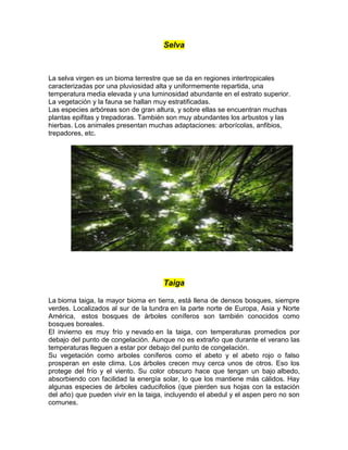Selva
La selva virgen es un bioma terrestre que se da en regiones intertropicales
caracterizadas por una pluviosidad alta y uniformemente repartida, una
temperatura media elevada y una luminosidad abundante en el estrato superior.
La vegetación y la fauna se hallan muy estratificadas.
Las especies arbóreas son de gran altura, y sobre ellas se encuentran muchas
plantas epifitas y trepadoras. También son muy abundantes los arbustos y las
hierbas. Los animales presentan muchas adaptaciones: arborícolas, anfibios,
trepadores, etc.
Taiga
La bioma taiga, la mayor bioma en tierra, está llena de densos bosques, siempre
verdes. Localizados al sur de la tundra en la parte norte de Europa, Asia y Norte
América, estos bosques de árboles coníferos son también conocidos como
bosques boreales.
El invierno es muy frío y nevado en la taiga, con temperaturas promedios por
debajo del punto de congelación. Aunque no es extraño que durante el verano las
temperaturas lleguen a estar por debajo del punto de congelación.
Su vegetación como arboles coníferos como el abeto y el abeto rojo o falso
prosperan en este clima. Los árboles crecen muy cerca unos de otros. Eso los
protege del frío y el viento. Su color obscuro hace que tengan un bajo albedo,
absorbiendo con facilidad la energía solar, lo que los mantiene más cálidos. Hay
algunas especies de árboles caducifolios (que pierden sus hojas con la estación
del año) que pueden vivir en la taiga, incluyendo el abedul y el aspen pero no son
comunes.
 