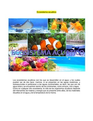 Ecosistema acuático
Los ecosistemas acuáticos son los que se desarrollan en el agua; y los cuales
pueden ser de dos tipos: marinos, si se presentan en las aguas oceánicas, y
dulceacuícolas si pertenecen a las aguas continentales; es decir, las que son de
agua dulce y se encuentran dentro de los continentes, como arroyos, ríos o lagos.
Como en cualquier otro ecosistema, la vida de los organismos acuáticos depende
del intercambio de materia y energía que se presente entre ellos, de los materiales
disueltos en el agua y de la temperatura de la misma.
 