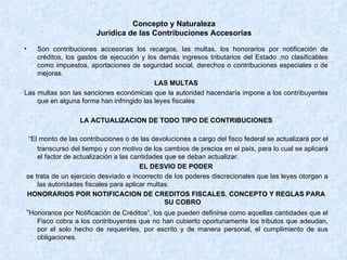 Concepto y Naturaleza Jurídica de las Contribuciones Accesorias Son contribuciones accesorias los recargos, las multas, los honorarios por notificación de créditos, los gastos de ejecución y los demás ingresos tributarios del Estado ,no clasificables como impuestos, aportaciones de seguridad social, derechos o contribuciones especiales o de mejoras. LAS MULTAS  Las multas son las sanciones económicas que la autoridad hacendaría impone a los contribuyentes que en alguna forma han infringido las leyes fiscales LA ACTUALIZACION DE TODO TIPO DE CONTRIBUCIONES “ El monto de las contribuciones o de las devoluciones a cargo del fisco federal se actualizará por el transcurso del tiempo y con motivo de los cambios de precios en el país, para lo cual se aplicará el factor de actualización a las cantidades que se deban actualizar. EL DESVIO DE PODER se trata de un ejercicio desviado e incorrecto de los poderes discrecionales que las leyes otorgan a las autoridades fiscales para aplicar multas.  HONORARIOS POR NOTIFICACION DE CREDITOS FISCALES. CONCEPTO Y REGLAS PARA SU COBRO “ Honorarios por Notificación de Créditos”, los que pueden definirse como aquellas cantidades que el Fisco cobra a los contribuyentes que no han cubierto oportunamente los tributos que adeudan, por el solo hecho de requerirles, por escrito y de manera personal, el cumplimiento de sus obligaciones. 