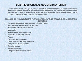 CONTRIBUCIONES AL COMERCIO EXTERIOR Los ordenamientos legales que regulary4a entrada al territorio nacional y la salida del mismo de mercancías y de los medios en que se transportan o conducen, así como el despacho aduanero y los hechos o actos que deriven de éste o de dicha entrada o salida de mercancías, son la Constitución Política de los Estados Unidos Mexicanos PRECISIONES TERMINOLÓGICAS PARA EFECTOS DE LAS CONTRIBUCIONES AL COMERCIO EXTERIOR Secretaría. La Secretaría de Hacienda y Crédito Público. SAT. Servicio de Administración Tributaria. Autoridad o autoridades aduaneras Mercancías Residentes en territorio Nacional Impuestos al comercio exterior Reglas Funciones administrativas Lugar autorizado en día y hora hábil Competencia de las aduanas Recintos fiscales Recinto fiscalizado Obligación de manifestar valores 
