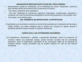 ABANDONO DE MERCANCÍAS EN FAVOR DEL FISCO FEDERAL Expresamente, cuando los interesados_ así lo manifiesten por escrito. Tácitamente, cuando no sean retiradas dentro de los plazos que a continuación se indican:  Tres meses, tratándose de la exportación. Tres días, tratándose de mercancías explosivas, inflamables, contaminantes. radiactivas o corrosivas, así como de mercancías perecederas o de fácil descomposición y de animales vivos. Dos meses, en los demás casos. DEL PEDIMENTO DE IMPORTACIÓN, O EXPORTACIÓN El pedimento es el documento contenido en forma oficial aprobado por la Secretaría de Hacienda y Crédito Público, que deben presentar ante la aduana por conducto de agente aduanal o apoderado aduanal, quienes importen o exporten mercancías. CONSULTAS A LAS AUTORIDADES ADUANERAS Los importadores, exportadores y agentes o apoderados aduanales, previa a la operación de comercio exterior que pretendan realizar, podrán formular consulta ante las autoridades aduaneras, sobre la clasificación arancelaria de las mercancías objeto de la operación de comercio exterior, cuando consideren que se pueden clasificar en más de una fracción arancelaria. 
