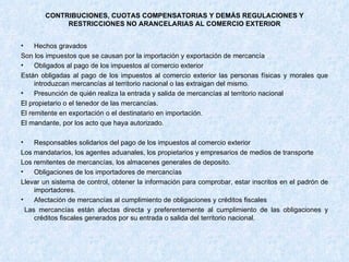 CONTRIBUCIONES, CUOTAS COMPENSATORIAS Y DEMÁS REGULACIONES Y RESTRICCIONES NO ARANCELARIAS AL COMERCIO EXTERIOR Hechos gravados Son los impuestos que se causan por la importación y exportación de mercancía Obligados al pago de los impuestos al comercio exterior Están obligadas al pago de los impuestos al comercio exterior las personas físicas y morales que introduzcan mercancías al territorio nacional o las extraigan del mismo. Presunción de quién realiza la entrada y salida de mercancías al territorio nacional El propietario o el tenedor de las mercancías. El remitente en exportación o el destinatario en importación.  El mandante, por los acto que haya autorizado. Responsables solidarios del pago de los impuestos al comercio exterior Los mandatarios, los agentes aduanales, los propietarios y empresarios de medios de transporte Los remitentes de mercancías, los almacenes generales de deposito. Obligaciones de los importadores de mercancías Llevar un sistema de control, obtener la información para comprobar, estar inscritos en el padrón de importadores. Afectación de mercancías al cumplimiento de obligaciones y créditos fiscales  Las mercancías están afectas directa y preferentemente al cumplimiento de las obligaciones y créditos fiscales generados por su entrada o salida del territorio nacional. 