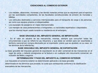 EXENCIONES AL COMERCIO EXTERIOR Los metales, aleaciones, monedas y las demás materias primas que se requieran para el ejercicio por las autoridades competentes, de las facultades constitucionales de emisión de monedas y billetes. Los vehículos destinados a servicios internacionales para el transporte de carga o de personas, así como sus equipos propios e indispensables. Los equipajes de pasajeros en viajes internacionales. Los menajes de casa pertenecientes a inmigrantes y a nacionales repatriados o deportados, que los mismos hayan usado durante su residencia en el extranjero, BASE GRAVABLE DEL IMPUESTO GENERAL DE IMPORTACIÓN Es el valor en aduana de las mercancías, mismas, siempre que concurran todas las circunstancias a que se refiere la Ley Aduanera, y que éstas se vendan para ser exportadas a territorio nacional por compra efectuada por el importador, precio que se ajustará, en su caso, en los términos de la referida ley. BASE GRAVABLE DEL IMPUESTO GENERAL DE EXPORTACIÓN   La base gravable del impuesto general de exportación es el valor comercial de las mercancías en el lugar de venta, y deberá consignarse en la factura o en cualquier otro documento comercial, sin inclusión de fletes y seguros. DETERMINACIÓN Y PAGO DEL IMPUESTO AL COMERCIO EXTERIOR Los impuestos al comercio exterior se determinarán aplicando a la base gravable determinada en los términos que proceda, la cuota que corresponda conforme a la clasificación arancelaria de las mercancías. 