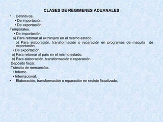 CLASES DE REGIMENES ADUANALES Definitivos. •  De importación: •  De exportación.  Temporales. •  De importación. a) Para retomar al extranjero en el mismo estado. b) Para elaboración, transformación o reparación en programas de maquila  de exportación. •  De exportación.  a) Para retornar al país en el mismo estado. b) Para elaboración, transformación o reparación.  Depósito fiscal. Tránsito de mercancías. •  Interno. •  Internacional. _ Elaboración, transformación o reparación en recinto fiscalizado. 