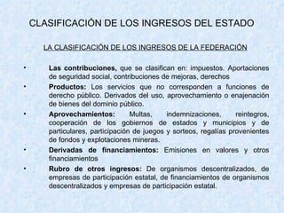 CLASIFICACIÓN DE LOS INGRESOS DEL ESTADO LA CLASIFICACIÓN DE LOS INGRESOS DE LA FEDERACIÓN   Las contribuciones,  que se clasifican en: impuestos. Aportaciones de seguridad social, contribuciones de mejoras, derechos Productos:  Los servicios que no corresponden a funciones de derecho público. Derivados del uso, aprovechamiento o enajenación de bienes del dominio público. Aprovechamientos:  Multas, indemnizaciones, reintegros, cooperación de los gobiernos de estados y municipios y de particulares, participación de juegos y sorteos, regalías provenientes de fondos y explotaciones mineras. Derivadas de financiamientos:  Emisiones en valores y otros financiamientos Rubro de otros ingresos:  De organismos descentralizados, de empresas de participación estatal, de financiamientos de organismos descentralizados y empresas de participación estatal. 