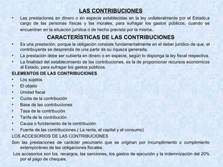 LAS CONTRIBUCIONES Las prestaciones en dinero o en especie establecidas en la ley unilateralmente por el Estado,a cargo de las personas físicas y las morales, para sufragar los gastos públicos, cuando se encuentren en la situación jurídica o de hecho prevista por la misma . CARACTERÍSTICAS DE LAS CONTRIBUCIONES Es una prestación, porque la obligación consiste fundamentalmente en el deber jurídico de que, el contribuyente se desprenda de una parte de su riqueza generada. La prestación debe ser cubierta en dinero o en especie, según lo disponga la ley fiscal respectiva. La finalidad del establecimiento de las contribuciones, es la de proporcionar recursos económicos al Estado, para sufragar los gastos públicos. ELEMENTOS DE LAS CONTRIBUCIONES Los sujetos El objeto Unidad fiscal Cuota de la contribución Base de las contribuciones Tasa de la contribución Tarifa de la contribución Causa o fundamento de la contribución Fuente de las contribuciones.( La renta, el capital y el consumo) LOS ACCESORIOS DE LAS CONTRIBUCIONES Son las prestaciones de carácter pecuniario que se originan por incumplimiento o cumplimiento extemporáneo de las obligaciones fiscales. Los accesorios son los  recargos, las sanciones, los gastos de ejecución y la indemnización del 20% por el pago de cheques.  