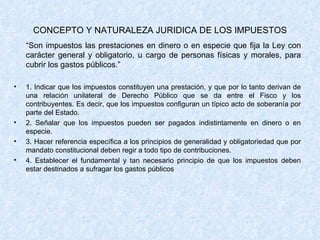 CONCEPTO Y NATURALEZA JURIDICA DE LOS IMPUESTOS “ Son impuestos las prestaciones en dinero o en especie que fija la Ley con carácter general y obligatorio, u cargo de personas físicas y morales, para cubrir los gastos públicos.” 1. Indicar que los impuestos constituyen una prestación, y que por lo tanto derivan de una relación unilateral de Derecho Público que se da entre el Fisco y los contribuyentes. Es decir, que los impuestos configuran un típico acto de soberanía por parte del Estado. 2. Señalar que los impuestos pueden ser pagados indistintamente en dinero o en especie. 3. Hacer referencia específica a los principios de generalidad y obligatoriedad que por mandato constitucional deben regir a todo tipo de contribuciones. 4. Establecer el fundamental y tan necesario principio de que los impuestos deben estar destinados a sufragar los gastos públicos 