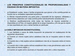 LOS PRINCIPIOS CONSTITUCIONALES DE PROPORCIONALIDAD Y EQUIDAD EN MATERIA IMPOSITIVA a) Establecer cuotas, tasas o tarifas progresivas que graven a los contribuyentes en función de su verdadera capacidad económica; b) Afectar impositivamente una parte justa y razonable de los ingresos, utilidades o rendimientos obtenidos por cada contribuyente individualmente considerando; y  c) Distribuir equilibradamente entre todas las fuentes de riqueza existentes y disponibles en el País, el impacto global de la carga impositiva, a fin de que la misma no sea soportada por una o varias fuentes en particular. LA DOBLE IMPOSICION INCONSTITUCIONAL 1. Las hipótesis o casos de doble imposición se presentan en cualesquiera de las siguientes situaciones: a) Cuando un mismo sujeto activo establece más de un impuesto sobre el mismo objeto; b) Cuando dos o más sujetos activos establecen más de un impuesto sobre el mismo objeto; c) Cuando dos o más sujetos activos establecen dos o más gravámenes cada uno de ellos sobre el mismo objeto; y d) Cuando un sujeto activo acumula un impuesto sobre otro u otros impuestos. 