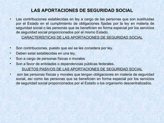LAS APORTACIONES DE SEGURIDAD SOCIAL Las contribuciones establecidas en ley a cargo de las personas que son sustituidas por el Estado en el cumplimiento de obligaciones fijadas por la ley en materia de seguridad social o las personas que se beneficien en forma especial por los servicios de seguridad social proporcionados por el mismo Estado. CARACTERÍSTICAS DE LAS APORTACIONES DE SEGURIDAD SOCIAL Son contribuciones, puesto que así se les considera por ley. Deben estar establecidas en una ley. Son a cargo de personas físicas o morales Son a favor de entidades o dependencias públicas federales. SUJETOS PASIVOS DE LAS APORTACIONES DE SEGURIDAD SOCIAL son las personas físicas y morales que tengan obligaciones en materia de seguridad social, así como las personas que se beneficien en forma especial por los servicios de seguridad social proporcionados por el Estado o los organismo descentralizados. 