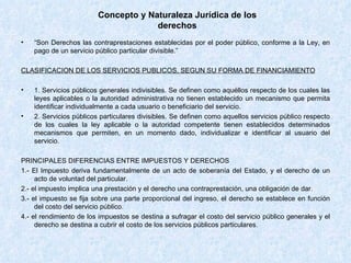 Concepto y Naturaleza Jurídica de los derechos “ Son Derechos las contraprestaciones establecidas por el poder público, conforme a la Ley, en pago de un servicio público particular divisible.” CLASIFICACION DE LOS SERVICIOS PUBLICOS, SEGUN SU FORMA DE FINANCIAMIENTO 1. Servicios públicos generales indivisibles. Se definen como aquéllos respecto de los cuales las leyes aplicables o la autoridad administrativa no tienen establecido un mecanismo que permita identificar individualmente a cada usuario o beneficiario del servicio.  2. Servicios públicos particulares divisibles. Se definen como aquellos servicios público respecto de los cuales la ley aplicable o la autoridad competente tienen establecidos determinados mecanismos que permiten, en un momento dado, individualizar e identificar al usuario del servicio. PRINCIPALES DIFERENCIAS ENTRE IMPUESTOS Y DERECHOS 1.- El Impuesto deriva fundamentalmente de un acto de soberanía del Estado, y el derecho de un acto de voluntad del particular. 2.- el impuesto implica una prestación y el derecho una contraprestación, una obligación de dar. 3.- el impuesto se fija sobre una parte proporcional del ingreso, el derecho se establece en función del costo del servicio público. 4.- el rendimiento de los impuestos se destina a sufragar el costo del servicio público generales y el derecho se destina a cubrir el costo de los servicios públicos particulares.  