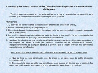 Concepto y Naturaleza Jurídica de las Contribuciones Especiales o Contribuciones de Mejoras “ Contribuciones de mejoras son las establecidas en la Ley a cargo de las personas físicas o morales que se beneficien de manera directa por obras públicas”. PRINCIPIOS 1. El cobro de las contribuciones especiales debe encontrarse fundado en una ley. 2. El cobro debe ser general y su pago obligatorio. 3. El monto de la contribución especial o de mejoras debe ser proporcional al incremento no ganado por el sujeto pasivo. 4. Las contribuciones especiales deben ser exigibles hasta la terminación de las correspondientes obras de urbanización y su pago debe efectuarse hacia el futuro. 5.- Las obras de urbanización que constituyen el hecho generador de las contribuciones especiales o de mejoras se llevan a cabo por decisión unilateral de la Administración Pública, independientemente de cualquier solicitud o gestión que al efecto formulen los particulares presuntamente beneficiados. INCONSTITUCIONALIDAD DE LAS CONTRIBUCIONES ESPECIALES O DE MEJORAS a) Que se trata de una contribución que da origen a un típico caso de doble tributación inconstitucional; y b} Que cuando la base gravable está constituida, como sucede en México, por el costo de las obras, automáticamente se rompe con el principio constitucional de proporcionalidad. 