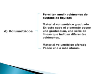d) Volumétricos Permiten medir volúmenes de sustancias líquidas Material volumétrico graduado  En este caso el elemento posee una graduación, una serie de líneas que indican diferentes volúmenes.  Material volumétrico aforado  Posee uno o más aforos. 