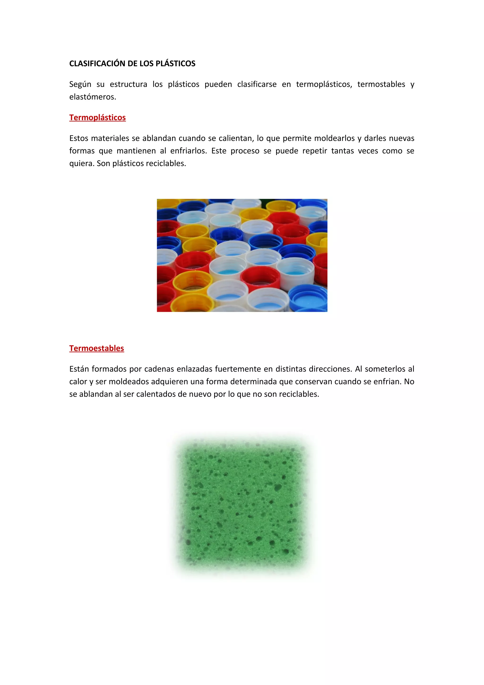 CLASIFICACIÓN DE LOS PLÁSTICOS
Según su estructura los plásticos pueden clasificarse en termoplásticos, termostables y
elastómeros.
Termoplásticos
Estos materiales se ablandan cuando se calientan, lo que permite moldearlos y darles nuevas
formas que mantienen al enfriarlos. Este proceso se puede repetir tantas veces como se
quiera. Son plásticos reciclables.
Termoestables
Están formados por cadenas enlazadas fuertemente en distintas direcciones. Al someterlos al
calor y ser moldeados adquieren una forma determinada que conservan cuando se enfrian. No
se ablandan al ser calentados de nuevo por lo que no son reciclables.