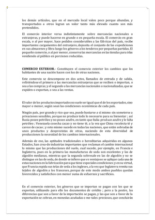 los demás artículos, que en el mercado local valen poco porque abundan, y
transportados a otros logran un valor tanto más elevado cuanto son más
pretendidos.
El comercio interior versa indistintamente sobre mercancías nacionales o
extranjeras, y puede hacerse en grande o en pequeña escala. El comercio en gran
escala, o al por mayor, hace pedidos considerables a las fábricas del país, recibe
importantes cargamentos del extranjero, deposita el conjunto de las expediciones
en sus almacenes y libra luego los géneros a los tenderos por pequeñas partidas. El
pequeño comercio, o al por menor, conservalas mercancías en las tiendas para irlas
vendiendo al público en porciones reducidas.
COMERCIO EXTERIOR.- Constituyen el comercio exterior los cambios que los
habitantes de una nación hacen con los de otras naciones.
Este comercio se descompone en dos actos, llamados de entrada y de salida,
refiriéndose el primero a las mercancías extranjeras que se reciben o importan, o
sea a las compras; y el segundo a las mercancías nacionales o nacionalizadas, que se
expiden o exportan, o sea a las ventas.
El valor delos productosimportadosno sueleserigual queel de losexportados,sino
mayor o menor, según sean las condiciones económicas de cada país.
Ningún país, por grande y rico que sea, puede bastarse a sí mismo sin someterse a
privaciones sensibles, porque no produce todo lo necesario para su bienestar ; así
Rusia posee petróleo y no posee azufre, en tanto que Italia produce azufre y le falta
petróleo ; Venezuela cosecha cacao y no tiene té, a la vez que China recolecta té y
carece de cacao ; y esto mismo sucede en todas las naciones, que están sobradas de
unos productos y desprovistas de otras, naciendo de esta diversidad de
producciones la necesidad de los cambios internacionales.
Además de eso, las aptitudes tradicionales o hereditarias adquiridas en algunos
Estados, han crea-do industrias importantes que reclaman el cambio internacional
lo mismo que las producciones del suelo, cual sucede, por ejemplo, en Francia e
Inglaterra, pues en la primera las manufacturas de seda son excelentes y las de
algodón medianas, mientras que la segunda sobresale en las de algodón y no se
distingue en las de seda, de donde se infiere que es ventajoso se aplique cada una de
estasnacionesen la fabricaciónparaquetiene especialescondiciones;y ensu virtud,
que Francia expida sus telas de seda a los ingleses, a la vez que Inglaterra remita sus
tejidos de algodón a los franceses, porque de este modo ambos pueblos quedan
favorecidos y satisfechos con menor suma de esfuerzos y sacrificios.
En el comercio exterior, los géneros que se importan se pagan con los que se
exportan, utilizando para ello los documentos de crédito ; pero a la postre, las
diferencias que son a favor de la importación se pagan, y las que son a favor de la
exportación se cobran, en monedas acuñadas o me-tales preciosos, que concluirán
 