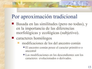 Por aproximación tradicional Basada en las similitudes (pero no todas), y en la importancia de las diferencias morfológicas y ecológicas (subjetivo).  caracteres homólogos modificaciones de los del ancestro común El ancestro común posee el caracter primitivo o ancestral Las modificaciones en los descendientes son los caracteres  evolucionados o derivados. 
