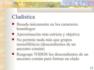 Cladística Basada únicamente en los caracteres homólogos Aproximación más estricta y objetiva No permite nada más que grupos monofiléticos (descendientes de un ancestro común) Reagrupa TODOS los descendientes de un ancestro común para formar un clado 