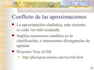 Conflicto de las aproximaciones La aproximación cladística, más reciente, es cada vez más aceptada Implica numerosos cambios en la clasificación, e interesantes divergencias de opinión Proyecto Tree of life http://phylogeny.arizona.edu/tree/life.html 