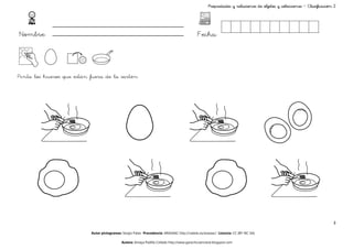 Propiedades y relaciones de objetos y colecciones – Clasificación 2




Nombre:                                                                                      Fecha:



Pinta los huevos que están fuera de la sartén




                                                                                                                                                                     3

                           Autor pictogramas: Sergio Palao Procedencia: ARASAAC http://catedu.es/arasaac/ Licencia: CC (BY-NC-SA)

                                             Autora: Amaya Padilla Collado http://www.garachicoenclave.blogspot.com
 