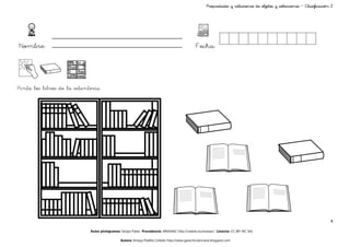 Propiedades y relaciones de objetos y colecciones – Clasificación 2




Nombre:                                                                                        Fecha:




Pinta los libros de la estantería




                                                                                                                                                                       4

                             Autor pictogramas: Sergio Palao Procedencia: ARASAAC http://catedu.es/arasaac/ Licencia: CC (BY-NC-SA)

                                               Autora: Amaya Padilla Collado http://www.garachicoenclave.blogspot.com
 