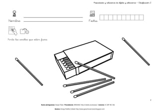 Propiedades y relaciones de objetos y colecciones – Clasificación 2




Nombre:                                                                                       Fecha:



Pinta las cerillas que están fuera




                                                                                                                                                                      7

                            Autor pictogramas: Sergio Palao Procedencia: ARASAAC http://catedu.es/arasaac/ Licencia: CC (BY-NC-SA)

                                              Autora: Amaya Padilla Collado http://www.garachicoenclave.blogspot.com
 