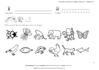 objetos
                                                                                                   Propiedades y relaciones de objetos y colecciones – Clasificación 4




Nombre:                                                                                     Fecha:




Rodea y pinta los animales que viven en el agua




                                                                                                                                                                    4

                          Autor pictogramas: Sergio Palao Procedencia: ARASAAC http://catedu.es/arasaac/ Licencia: CC (BY-NC-SA)

                                            Autora: Amaya Padilla Collado http://www.garachicoenclave.blogspot.com
 
