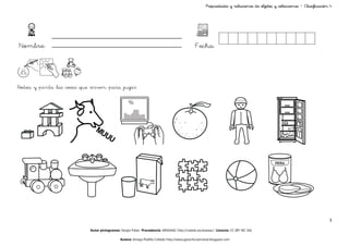 objetos
                                                                                                    Propiedades y relaciones de objetos y colecciones – Clasificación 4




Nombre:                                                                                      Fecha:



Rodea y pinta las cosas que sirven para jugar




                                                                                                                                                                     5

                           Autor pictogramas: Sergio Palao Procedencia: ARASAAC http://catedu.es/arasaac/ Licencia: CC (BY-NC-SA)

                                             Autora: Amaya Padilla Collado http://www.garachicoenclave.blogspot.com
 
