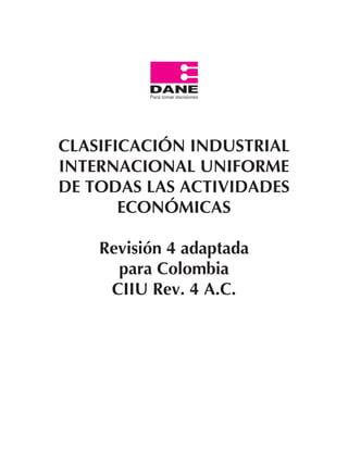 Revisión 4 adaptada para Colombia
                                      CIIU Rev. 4 A.C.




CLASIFICACIÓN INDUSTRIAL
INTERNACIONAL UNIFORME
DE TODAS LAS ACTIVIDADES
       ECONÓMICAS

    Revisión 4 adaptada
      para Colombia
     CIIU Rev. 4 A.C.




             1
 